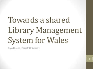 Towards a shared
Library Management
System for Wales
Glyn Ryland, Cardiff University
1
 
