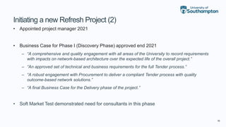 16
Initiating a new Refresh Project (2)
• Appointed project manager 2021
• Business Case for Phase I (Discovery Phase) approved end 2021
– “A comprehensive and quality engagement with all areas of the University to record requirements
with impacts on network-based architecture over the expected life of the overall project.”
– “An approved set of technical and business requirements for the full Tender process.”
– “A robust engagement with Procurement to deliver a compliant Tender process with quality
outcome-based network solutions.”
– “A final Business Case for the Delivery phase of the project.”
• Soft Market Test demonstrated need for consultants in this phase
 