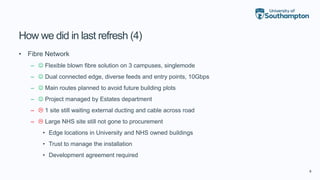 8
How we did in last refresh (4)
• Fibre Network
–  Flexible blown fibre solution on 3 campuses, singlemode
–  Dual connected edge, diverse feeds and entry points, 10Gbps
–  Main routes planned to avoid future building plots
–  Project managed by Estates department
–  1 site still waiting external ducting and cable across road
–  Large NHS site still not gone to procurement
• Edge locations in University and NHS owned buildings
• Trust to manage the installation
• Development agreement required
 
