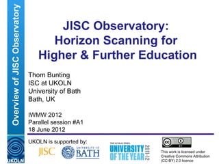 Overview of JISC Observatory
                                       JISC Observatory:
                                      Horizon Scanning for
                                   Higher & Further Education
                               Thom Bunting
                               ISC at UKOLN
                               University of Bath
                               Bath, UK

                               IWMW 2012
                               Parallel session #A1
                               18 June 2012
                               UKOLN is supported by:
                                                                                         This work is licensed under
                               A centre of expertise in digital information management   Creative Commons Attribution
                                                                                         (CC-BY) 2.0 licence
 