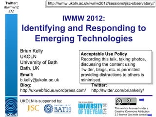 Twitter:                      http://iwmw.ukoln.ac.uk/iwmw2012/sessions/jisc-observatory//
#iwmw12
   #A1

                                         IWMW 2012:
            Identifying and Responding to
               Emerging Technologies
            Brian Kelly
                                          Acceptable Use Policy
            UKOLN                         Recording this talk, taking photos,
            University of Bath            discussing the content using
            Bath, UK                      Twitter, blogs, etc. is permitted
            Email:                        providing distractions to others is
            b.kelly@ukoln.ac.uk           minimised.
            Blog:                               Twitter:
            http://ukwebfocus.wordpress.com/ http://twitter.com/briankelly/

            UKOLN is supported by:
                                                                      This work is licensed under a
            A centre of expertise in digital information management   Creative Commons Attribution
                                                                      2.0 licence (but note caveat)
 