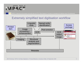 IMPACT is supported by the European Community under the FP7 ICT Work Programme. The project is coordinated by the National Library of the Netherlands.




          Extremely simplified text digitisation workflow
                                               Linguistic                  Named entity
                                                 tools                     identification                                                Access
 Printed                                                                                                                                 package
  item                         Image                                             Post correction
                            processing +
                                                                  OCR                                                OCR
                            enhancement
                                                                                                                    output
                                                                                                                    Image
                       Imaging                     Structural
                                                 analysis and
                                                 segmentation


                                                        Metadata



JISC Workshop: OCR for the Mass Digitisation of Textual Materials, University of Bath, 24 September 2009                                                            11
 