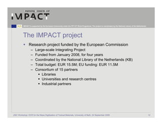 IMPACT is supported by the European Community under the FP7 ICT Work Programme. The project is coordinated by the National Library of the Netherlands.




          The IMPACT project
                 Research project funded by the European Commission
                   –     Large-scale Integrating Project
                   –     Funded from January 2008, for four years
                   –     Coordinated by the National Library of the Netherlands (KB)
                   –     Total budget: EUR 15.5M; EU funding: EUR 11.5M
                   –     Consortium of 15 partners
                             Libraries
                             Universities and research centres
                             Industrial partners




JISC Workshop: OCR for the Mass Digitisation of Textual Materials, University of Bath, 24 September 2009                                                            12
 