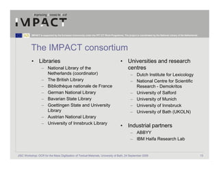 IMPACT is supported by the European Community under the FP7 ICT Work Programme. The project is coordinated by the National Library of the Netherlands.




          The IMPACT consortium
           • Libraries                                                                     • Universities and research
                   – National Library of the                                                 centres
                     Netherlands (coordinator)                                                      – Dutch Institute for Lexicology
                   – The British Library                                                            – National Centre for Scientific
                   – Bibliothèque nationale de France                                                 Research - Demokritos
                   – German National Library                                                        – University of Salford
                   – Bavarian State Library                                                         – University of Munich
                   – Goettingen State and University                                                – University of Innsbruck
                     Library                                                                        – University of Bath (UKOLN)
                   – Austrian National Library
                   – University of Innsbruck Library
                                                                                           • Industrial partners
                                                                                                    – ABBYY
                                                                                                    – IBM Haifa Research Lab


JISC Workshop: OCR for the Mass Digitisation of Textual Materials, University of Bath, 24 September 2009                                                            13
 