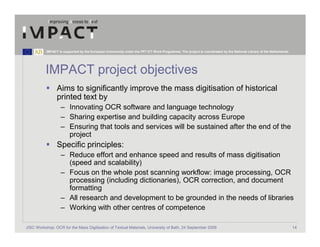 IMPACT is supported by the European Community under the FP7 ICT Work Programme. The project is coordinated by the National Library of the Netherlands.




          IMPACT project objectives
                 Aims to significantly improve the mass digitisation of historical
                 printed text by
                   – Innovating OCR software and language technology
                   – Sharing expertise and building capacity across Europe
                   – Ensuring that tools and services will be sustained after the end of the
                     project
                 Specific principles:
                   – Reduce effort and enhance speed and results of mass digitisation
                     (speed and scalability)
                   – Focus on the whole post scanning workflow: image processing, OCR
                     processing (including dictionaries), OCR correction, and document
                     formatting
                   – All research and development to be grounded in the needs of libraries
                   – Working with other centres of competence

JISC Workshop: OCR for the Mass Digitisation of Textual Materials, University of Bath, 24 September 2009                                                            14
 