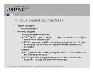 IMPACT is supported by the European Community under the FP7 ICT Work Programme. The project is coordinated by the National Library of the Netherlands.




          IMPACT project approach (1)
                 Project structure
                   – 22 work packages
                 Four sub-projects
                   – Technical and research based:
                         TR (Text Recognition) focused on the extraction of text in a digital
                         form from an image (OCR)
                         EE (Enhancement and Enrichment) using linguistic technologies
                         to make the results of full-text digitisation more accurate and
                         accessible
                   – Strategic:
                         OC (Operational Context) guiding the direction of the project from
                         the libraries' perspective
                         CB (Capacity Building) stimulating the uptake of results in the
                         museums, libraries and archives communities

JISC Workshop: OCR for the Mass Digitisation of Textual Materials, University of Bath, 24 September 2009                                                            15
 