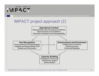 IMPACT is supported by the European Community under the FP7 ICT Work Programme. The project is coordinated by the National Library of the Netherlands.




          IMPACT project approach (2)
                                                             Operational Context
                                               Requirements, Benchmarking and Metrics
                                                    Best Practices and Guidelines
                                               Technical Framework and Interoperability




                    Text Recognition                                                             Enhancement and Enrichment
          Pre-processing and segmentation                                                                  Collaborative Correction
          Adaptive and experimental OCR                                                                        Historical Lexica
               Models and dictionaries                                                                      Structural Metadata



                                                                Capacity Building
                                                               Packaging of resources
                                                                Training and support
                                                                   Demonstration



JISC Workshop: OCR for the Mass Digitisation of Textual Materials, University of Bath, 24 September 2009                                                            16
 
