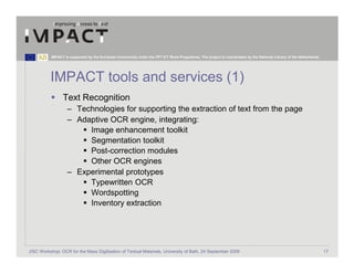 IMPACT is supported by the European Community under the FP7 ICT Work Programme. The project is coordinated by the National Library of the Netherlands.




          IMPACT tools and services (1)
                 Text Recognition
                   – Technologies for supporting the extraction of text from the page
                   – Adaptive OCR engine, integrating:
                        Image enhancement toolkit
                        Segmentation toolkit
                        Post-correction modules
                        Other OCR engines
                   – Experimental prototypes
                        Typewritten OCR
                        Wordspotting
                        Inventory extraction




JISC Workshop: OCR for the Mass Digitisation of Textual Materials, University of Bath, 24 September 2009                                                            17
 