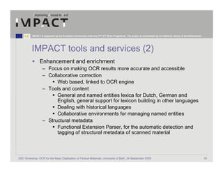 IMPACT is supported by the European Community under the FP7 ICT Work Programme. The project is coordinated by the National Library of the Netherlands.




          IMPACT tools and services (2)
                 Enhancement and enrichment
                   – Focus on making OCR results more accurate and accessible
                   – Collaborative correction
                         Web based, linked to OCR engine
                   – Tools and content
                         General and named entities lexica for Dutch, German and
                         English, general support for lexicon building in other languages
                         Dealing with historical languages
                         Collaborative environments for managing named entities
                   – Structural metadata
                         Functional Extension Parser, for the automatic detection and
                         tagging of structural metadata of scanned material



JISC Workshop: OCR for the Mass Digitisation of Textual Materials, University of Bath, 24 September 2009                                                            18
 