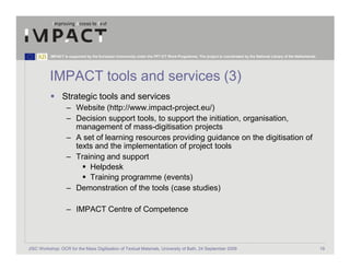 IMPACT is supported by the European Community under the FP7 ICT Work Programme. The project is coordinated by the National Library of the Netherlands.




          IMPACT tools and services (3)
                 Strategic tools and services
                   – Website (http://www.impact-project.eu/)
                   – Decision support tools, to support the initiation, organisation,
                     management of mass-digitisation projects
                   – A set of learning resources providing guidance on the digitisation of
                     texts and the implementation of project tools
                   – Training and support
                         Helpdesk
                         Training programme (events)
                   – Demonstration of the tools (case studies)

                   – IMPACT Centre of Competence



JISC Workshop: OCR for the Mass Digitisation of Textual Materials, University of Bath, 24 September 2009                                                            19
 