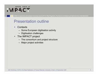 IMPACT is supported by the European Community under the FP7 ICT Work Programme. The project is coordinated by the National Library of the Netherlands.




          Presentation outline
                 Contexts
                   – Some European digitisation activity
                   – Digitisation challenges
                 The IMPACT project
                   – The consortium and project structure
                   – Major project activities




JISC Workshop: OCR for the Mass Digitisation of Textual Materials, University of Bath, 24 September 2009                                                            2
 