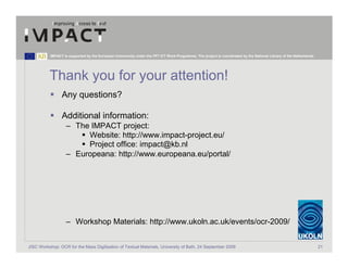 IMPACT is supported by the European Community under the FP7 ICT Work Programme. The project is coordinated by the National Library of the Netherlands.




          Thank you for your attention!
                 Any questions?

                 Additional information:
                   – The IMPACT project:
                        Website: http://www.impact-project.eu/
                        Project office: impact@kb.nl
                   – Europeana: http://www.europeana.eu/portal/




                   – Workshop Materials: http://www.ukoln.ac.uk/events/ocr-2009/


JISC Workshop: OCR for the Mass Digitisation of Textual Materials, University of Bath, 24 September 2009                                                            21
 