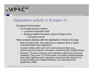 IMPACT is supported by the European Community under the FP7 ICT Work Programme. The project is coordinated by the National Library of the Netherlands.




          Digitisation activity in Europe (1)
                 European Commission
                   – i2010 digital libraries initiative
                         Launched September 2005
                         Bringing together European cultural heritage online
                           – Europeana portal
                 Many projects dealing with the digitisation of texts in Europe
                   – Many at large-scale, with selectivity at collection level or higher
                     (industrial-scale mass digitisation)
                   – Content holders often work with commercial providers (e.g.,
                     outsourcing of conversion processes, partnering with Google Books)
                   – However, "Europe is facing a very important cultural and economic
                     challenge: Only some 1% of the books in Europe's national libraries
                     have been digitised so far, leaving an enormous task ahead of us"
                     (Viviane Reding and Charlie McCreevy, EU Commissioners,
                     September 2009)
JISC Workshop: OCR for the Mass Digitisation of Textual Materials, University of Bath, 24 September 2009                                                            3
 