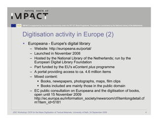 IMPACT is supported by the European Community under the FP7 ICT Work Programme. The project is coordinated by the National Library of the Netherlands.




          Digitisation activity in Europe (2)
                 Europeana - Europe's digital library
                   – Website: http://europeana.eu/portal/
                   – Launched in November 2008
                   – Hosted by the National Library of the Netherlands; run by the
                     European Digital Library Foundation
                   – Part funded by the EU's eContent plus programme
                   – A portal providing access to ca. 4.6 million items
                   – Mixed content:
                         Books, newspapers, photographs, maps, film clips
                         Books included are mainly those in the public domain
                   – EC public consultation on Europeana and the digitisation of books,
                     open until 15 November 2009
                     http://ec.europa.eu/information_society/newsroom/cf/itemlongdetail.cf
                     m?item_id=5181

JISC Workshop: OCR for the Mass Digitisation of Textual Materials, University of Bath, 24 September 2009                                                            4
 