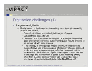 IMPACT is supported by the European Community under the FP7 ICT Work Programme. The project is coordinated by the National Library of the Netherlands.




          Digitisation challenges (1)
                 Large-scale digitisation
                   – Mostly based on the image front searching technique (pioneered by
                     projects like JSTOR)
                         Scan physical item to create digital images of pages
                         Subject those pages to OCR
                         Combine OCR output with the images, OCR output considered
                         good enough for searching, but any ambiguous results are able to
                         be compared with page images
                         “The strategy of linking page images with OCR enables us to
                         make effective use of large corpora of relatively cheaply scanned
                         books and was, in large measure, effective because it points
                         backwards to the limitations of print: search gets human readers
                         to the page and leaves them to parse out its meaning” (Many
                         More than a Million seminar report, CLIR, November 2007:
                         http://www.clir.org/activities/digitalscholar/Nov28final.pdf)

JISC Workshop: OCR for the Mass Digitisation of Textual Materials, University of Bath, 24 September 2009                                                            8
 