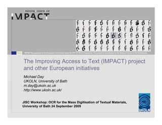 IMPACT is supported by the European Community under the FP7 ICT Work Programme. The project is coordinated by the National Library of the Netherlands.




The Improving Access to Text (IMPACT) project
and other European initiatives
Michael Day
UKOLN, University of Bath
m.day@ukoln.ac.uk
http://www.ukoln.ac.uk/


JISC Workshop: OCR for the Mass Digitisation of Textual Materials,
University of Bath 24 September 2009
 