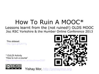How To Ruin A MOOC*
Lessons learnt from the (not ruined!) OLDS MOOC
Jisc RSC Yorkshire & the Humber Online Conference 2013
Yishay Mor, http://yishaymor.org
* OULDI Activity
“How to ruin a course”
http://cloudworks.ac.uk/cloud/view/2597
This slideset:
http://goo.gl/k2KT7g
 