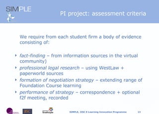 PI project: assessment criteria We require from each student firm a body of evidence consisting of: fact-finding  – from information sources in the virtual community) professional legal research  – using WestLaw + paperworld sources formation of negotiation strategy  – extending range of Foundation Course learning performance of strategy  –  correspondence + optional f2f meeting, recorded 