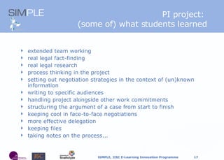 PI project:  (some of) what students learned extended team working real legal fact-finding real legal research process thinking in the project setting out negotiation strategies in the context of (un)known information writing to specific audiences handling project alongside other work commitments structuring the argument of a case from start to finish keeping cool in face-to-face negotiations more effective delegation keeping files taking notes on the process... 