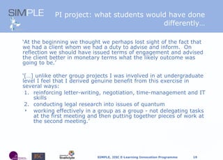 PI project: what students would have done differently… ‘ At the beginning we thought we perhaps lost sight of the fact that we had a client whom we had a duty to advise and inform.  On reflection we should have issued terms of engagement and advised the client better in monetary terms what the likely outcome was going to be.’ ‘ […] unlike other group projects I was involved in at undergraduate level I feel that I derived genuine benefit from this exercise in several ways: 1. reinforcing letter-writing, negotiation, time-management and IT skills 2. conducting legal research into issues of quantum working effectively in a group as a group - not delegating tasks at the first meeting and then putting together pieces of work at the second meeting.’ 