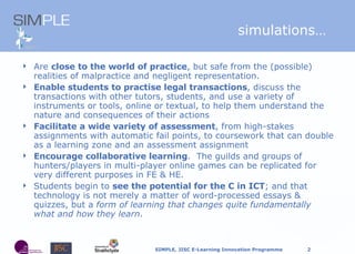 s imulations… Are  close to the world of practice , but safe from the (possible) realities of malpractice and negligent representation.  Enable students to practise legal transactions , discuss the transactions with other tutors, students, and use a variety of instruments or tools, online or textual, to help them understand the nature and consequences of their actions Facilitate a wide variety of assessment , from high-stakes assignments with automatic fail points, to coursework that can double as a learning zone and an assessment assignment Encourage collaborative learning .  The guilds and groups of hunters/players in multi-player online games can be replicated for very different purposes in FE & HE. Students begin to  see the potential for the C in ICT ; and that technology is not merely a matter of word-processed essays & quizzes, but a  form of learning that changes quite fundamentally what and how they learn . 