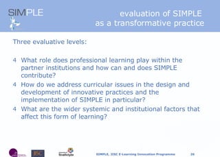 Three evaluative levels: What role does professional learning play within the partner institutions and how can and does SIMPLE contribute? How do we address curricular issues in the design and development of innovative practices and the implementation of SIMPLE in particular? What are the wider systemic and institutional factors that affect this form of learning? e valuation of SIMPLE  as a transformative practice 