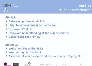 SIMPLE: Enhanced professional skills Heightened awareness of client care Improved IT skills Improved understanding of the subject matter Encouraged peer review Students: Welcomed the authenticity Wanted regular feedback Assessment results improved over a number of projects l evel 1: student experiences 