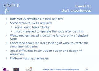 L evel 1: staff experiences Different expectations in look and feel Some technical skills required some found tools ‘clunky’ most managed to operate the tools after training Welcomed enhanced monitoring functionality of student work Concerned about the front-loading of work to create the simulation blueprint Initial difficulties in simulation design and design of resources Platform hosting challenges 