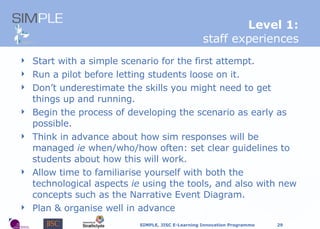 Start with a simple scenario for the first attempt. Run a pilot before letting students loose on it.  Don’t underestimate the skills you might need to get things up and running. Begin the process of developing the scenario as early as possible. Think in advance about how sim responses will be managed  ie  when/who/how often: set clear guidelines to students about how this will work. Allow time to familiarise yourself with both the technological aspects  ie  using the tools, and also with new concepts such as the Narrative Event Diagram. Plan & organise well in advance L evel 1: staff experiences 