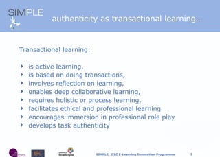 authenticity as transactional learning… Transactional learning: is active learning,   is based on doing transactions,  involves reflection on learning,  enables deep collaborative learning,  requires holistic or process learning, facilitates ethical and professional learning encourages immersion in professional role play develops task authenticity  