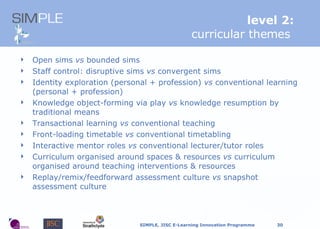 level 2: curricular themes   Open sims  vs  bounded sims Staff c ontrol:  disruptive sims  vs  convergent sims Identity exploration (personal + profession)  vs  conventional learning (personal + profession) Knowledge object-forming via play  vs  knowledge resumption by traditional means Transactional learning  vs  conventional teaching Front-loading timetable  vs  conventional timetabling Interactive mentor roles  vs  conventional lecturer/tutor roles Curriculum organised around spaces & resources  vs  curriculum organised around teaching interventions & resources Replay/remix/feedforward assessment culture  vs  snapshot assessment culture 