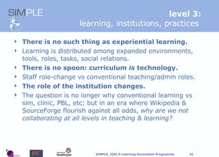 level 3: learning, institutions, practices   T here is no such thing as experiential learning. Learning is distributed among expanded environments, tools, roles, tasks, social relations. T here is no spoon: curriculum  is  technology. Staff role-change vs conventional teaching/admin roles. The role of the institution changes. The question is no longer why conventional learning vs sim, clinic, PBL, etc; but in an era where Wikipedia & SourceForge flourish against all odds,  why are we not collaborating at all levels in teaching & learning? 