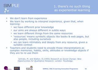1. there’s no such thing as experiential learning W e don’t learn  from  experience We learn by working to  interpret experience,  given that, when learning: we have different prior knowledge our aims are always different in subtle ways we learn different things from the same resources ‘ resources’ means symbolic objects like books & web pages, but also people, including ourselves we can learn intimately and deeply from any resource, given a suitable context Teachers and students need to encode those interpretations as complex memories, habits, skills, attitudes or knowledge objects if they are to re-use them   Schratz, M. and Walker, R.(1995)  Research as Social Change: New Opportunities for Qualitative Research.  London: Routledge. 