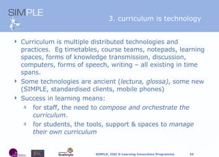 Curriculum is multiple distributed technologies and practices.  Eg timetables, course teams, notepads, learning spaces, forms of knowledge transmission, discussion, computers, forms of speech, writing  –  all existing in time spans. Some technologies are ancient ( lectura, glossa) , some new (SIMPLE, standardised clients, mobile phones) Success in learning means: f or staff, the need to  compose and orchestrate the curriculum .  f or students, the tools, support & spaces to  manage their own curriculum 3. curriculum is technology 