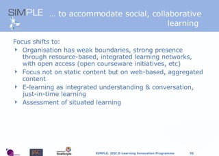 …  to accommodate social, collaborative learning  Focus shifts to: Organisation has weak boundaries, strong presence through resource-based, integrated learning networks, with open access (open courseware initiatives, etc) Focus not on static content but on web-based, aggregated content E-learning as integrated understanding & conversation, just-in-time learning Assessment of situated learning 