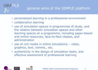 general aims of the SIMPLE platform personalized learning  in a professional environment collaborative learning use of  simulation spaces  in programmes of study, and the relation between simulation spaces and other learning spaces on a programme, including paper-based and online resources, face-to-face classes, and administration use of  rich media  in online simulations – video, graphics, text, comms., etc. authenticity  in the design of simulation tasks, and effective  assessment  of professional learning 