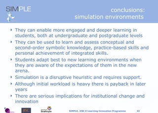 conclusions: simulation environments  They can enable more engaged and deeper learning in students, both at undergraduate and postgraduate levels They can be used to learn and assess conceptual and second-order symbolic knowledge, practice-based skills and personal achievement of integrated skills.  Students adapt best to new learning environments when they are aware of the expectations of them in the new arena. Simulation is a disruptive heuristic and requires support. Although initial workload is heavy there is payback in later years T here are serious implications for institutional change and innovation 