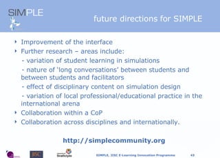 f uture directions for SIMPLE Improvement of the interface Further research  –  areas include: - variation of student learning in simulations - nature of ‘long conversations’ between students and   between students and facilitators - effect of disciplinary content on simulation design  - variation of local professional/educational practice in the international arena  Collaboration within a CoP Collaboration across disciplines and internationally. http://simplecommunity.org 