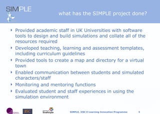 what has the SIMPLE project done? Provided academic staff in UK Universities with software tools to design and build simulations and collate all of the resources required Developed teaching, learning and assessment templates, including curriculum guidelines Provided tools to create a map and directory for a virtual town  Enabled communication between students and simulated characters/staff Monitoring and mentoring functions Evaluated student and staff experiences in using the simulation environment 