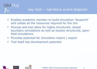 Tools: Enables academic member to build simulation ‘blueprint’ and collate all the resources required for the sim Process and tool allow for highly structured, closed boundary simulations as well as loosely-structured, open-field simulations  Provides potential for simulation import / export Tool itself has development potential key tool – narrative event diagram 
