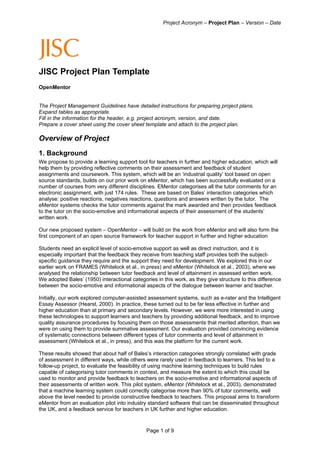 Project Acronym – Project Plan – Version – Date




JISC Project Plan Template
OpenMentor


The Project Management Guidelines have detailed instructions for preparing project plans.
Expand tables as appropriate.
Fill in the information for the header, e.g. project acronym, version, and date.
Prepare a cover sheet using the cover sheet template and attach to the project plan.

Overview of Project
1. Background
We propose to provide a learning support tool for teachers in further and higher education, which will
help them by providing reflective comments on their assessment and feedback of student
assignments and coursework. This system, which will be an ‘industrial quality’ tool based on open
source standards, builds on our prior work on eMentor, which has been successfully evaluated on a
number of courses from very different disciplines. EMentor categorises all the tutor comments for an
electronic assignment, with just 174 rules. These are based on Bales’ interaction categories which
analyse: positive reactions, negatives reactions, questions and answers written by the tutor. The
eMentor systems checks the tutor comments against the mark awarded and then provides feedback
to the tutor on the socio-emotive and informational aspects of their assessment of the students’
written work.

Our new proposed system – OpenMentor – will build on the work from eMentor and will also form the
first component of an open source framework for teacher support in further and higher education

Students need an explicit level of socio-emotive support as well as direct instruction, and it is
especially important that the feedback they receive from teaching staff provides both the subject-
specific guidance they require and the support they need for development. We explored this in our
earlier work on FRAMES (Whitelock et al., in press) and eMentor (Whitelock et al., 2003), where we
analysed the relationship between tutor feedback and level of attainment in assessed written work.
We adopted Bales’ (1950) interactional categories in this work, as they give structure to this difference
between the socio-emotive and informational aspects of the dialogue between learner and teacher.

Initially, our work explored computer-assisted assessment systems, such as e-rater and the Intelligent
Essay Assessor (Hearst, 2000). In practice, these turned out to be far less effective in further and
higher education than at primary and secondary levels. However, we were more interested in using
these technologies to support learners and teachers by providing additional feedback, and to improve
quality assurance procedures by focusing them on those assessments that merited attention, than we
were on using them to provide summative assessment. Our evaluation provided convincing evidence
of systematic connections between different types of tutor comments and level of attainment in
assessment (Whitelock et al., in press), and this was the platform for the current work.

These results showed that about half of Bales’s interaction categories strongly correlated with grade
of assessment in different ways, while others were rarely used in feedback to learners. This led to a
follow-up project, to evaluate the feasibility of using machine learning techniques to build rules
capable of categorising tutor comments in context, and measure the extent to which this could be
used to monitor and provide feedback to teachers on the socio-emotive and informational aspects of
their assessments of written work. This pilot system, eMentor (Whitelock et al., 2003), demonstrated
that a machine learning system could correctly categorise more than 90% of tutor comments, well
above the level needed to provide constructive feedback to teachers. This proposal aims to transform
eMentor from an evaluation pilot into industry standard software that can be disseminated throughout
the UK, and a feedback service for teachers in UK further and higher education.


                                              Page 1 of 9
 