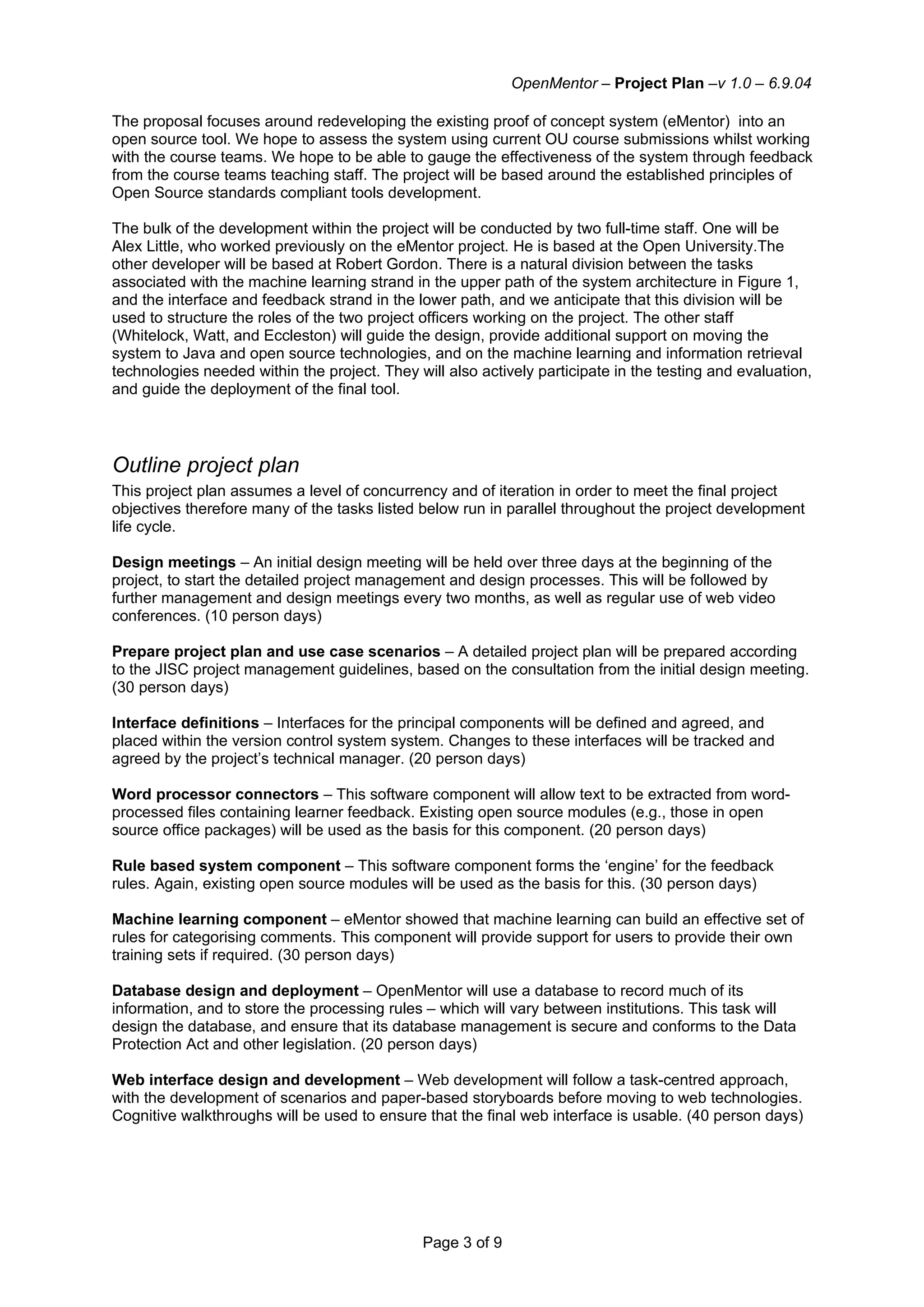 OpenMentor – Project Plan –v 1.0 – 6.9.04

The proposal focuses around redeveloping the existing proof of concept system (eMentor) into an
open source tool. We hope to assess the system using current OU course submissions whilst working
with the course teams. We hope to be able to gauge the effectiveness of the system through feedback
from the course teams teaching staff. The project will be based around the established principles of
Open Source standards compliant tools development.

The bulk of the development within the project will be conducted by two full-time staff. One will be
Alex Little, who worked previously on the eMentor project. He is based at the Open University.The
other developer will be based at Robert Gordon. There is a natural division between the tasks
associated with the machine learning strand in the upper path of the system architecture in Figure 1,
and the interface and feedback strand in the lower path, and we anticipate that this division will be
used to structure the roles of the two project officers working on the project. The other staff
(Whitelock, Watt, and Eccleston) will guide the design, provide additional support on moving the
system to Java and open source technologies, and on the machine learning and information retrieval
technologies needed within the project. They will also actively participate in the testing and evaluation,
and guide the deployment of the final tool.




Outline project plan
This project plan assumes a level of concurrency and of iteration in order to meet the final project
objectives therefore many of the tasks listed below run in parallel throughout the project development
life cycle.

Design meetings – An initial design meeting will be held over three days at the beginning of the
project, to start the detailed project management and design processes. This will be followed by
further management and design meetings every two months, as well as regular use of web video
conferences. (10 person days)

Prepare project plan and use case scenarios – A detailed project plan will be prepared according
to the JISC project management guidelines, based on the consultation from the initial design meeting.
(30 person days)

Interface definitions – Interfaces for the principal components will be defined and agreed, and
placed within the version control system system. Changes to these interfaces will be tracked and
agreed by the project’s technical manager. (20 person days)

Word processor connectors – This software component will allow text to be extracted from word-
processed files containing learner feedback. Existing open source modules (e.g., those in open
source office packages) will be used as the basis for this component. (20 person days)

Rule based system component – This software component forms the ‘engine’ for the feedback
rules. Again, existing open source modules will be used as the basis for this. (30 person days)

Machine learning component – eMentor showed that machine learning can build an effective set of
rules for categorising comments. This component will provide support for users to provide their own
training sets if required. (30 person days)

Database design and deployment – OpenMentor will use a database to record much of its
information, and to store the processing rules – which will vary between institutions. This task will
design the database, and ensure that its database management is secure and conforms to the Data
Protection Act and other legislation. (20 person days)

Web interface design and development – Web development will follow a task-centred approach,
with the development of scenarios and paper-based storyboards before moving to web technologies.
Cognitive walkthroughs will be used to ensure that the final web interface is usable. (40 person days)




                                               Page 3 of 9
 