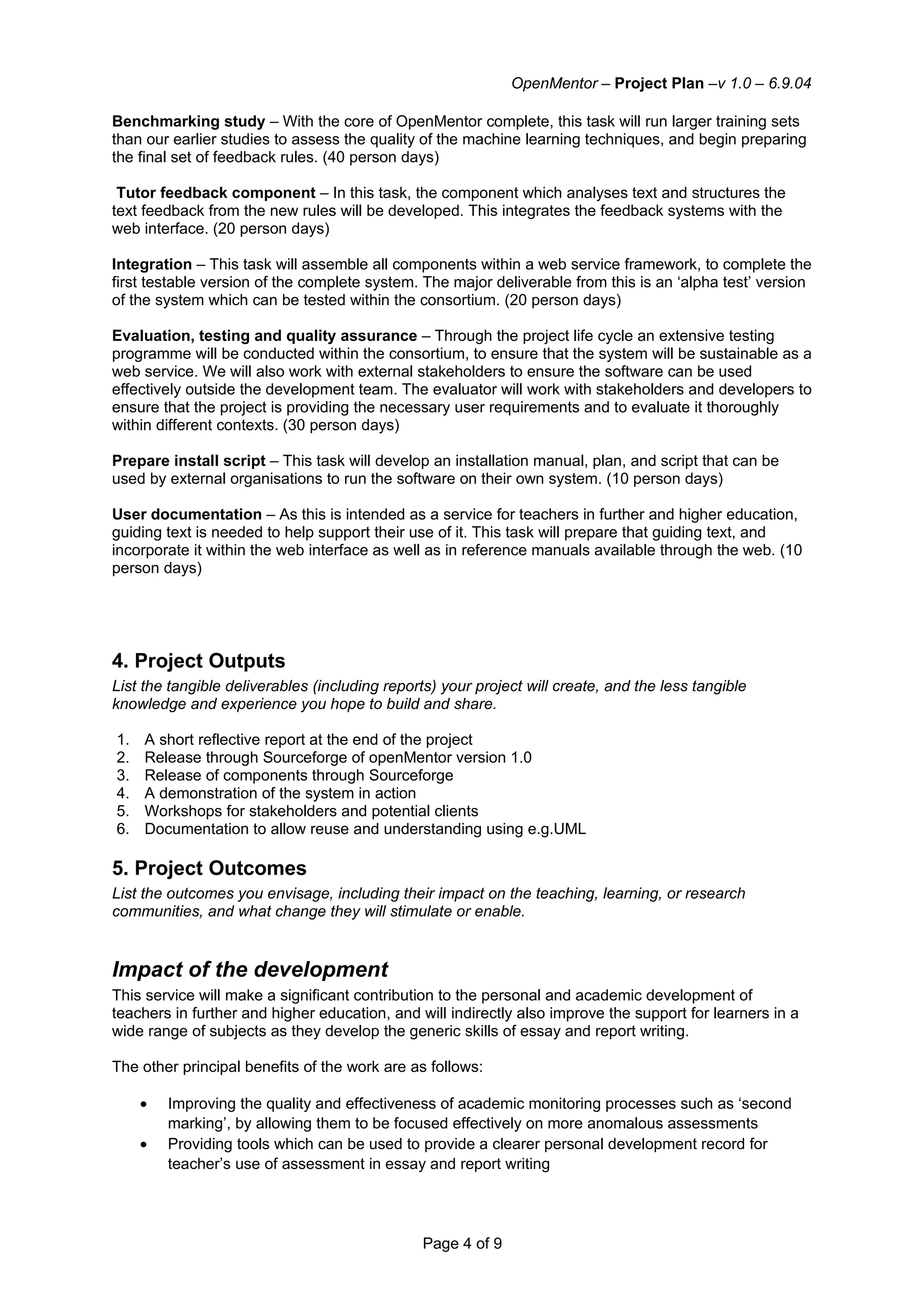 OpenMentor – Project Plan –v 1.0 – 6.9.04

Benchmarking study – With the core of OpenMentor complete, this task will run larger training sets
than our earlier studies to assess the quality of the machine learning techniques, and begin preparing
the final set of feedback rules. (40 person days)

 Tutor feedback component – In this task, the component which analyses text and structures the
text feedback from the new rules will be developed. This integrates the feedback systems with the
web interface. (20 person days)

Integration – This task will assemble all components within a web service framework, to complete the
first testable version of the complete system. The major deliverable from this is an ‘alpha test’ version
of the system which can be tested within the consortium. (20 person days)

Evaluation, testing and quality assurance – Through the project life cycle an extensive testing
programme will be conducted within the consortium, to ensure that the system will be sustainable as a
web service. We will also work with external stakeholders to ensure the software can be used
effectively outside the development team. The evaluator will work with stakeholders and developers to
ensure that the project is providing the necessary user requirements and to evaluate it thoroughly
within different contexts. (30 person days)

Prepare install script – This task will develop an installation manual, plan, and script that can be
used by external organisations to run the software on their own system. (10 person days)

User documentation – As this is intended as a service for teachers in further and higher education,
guiding text is needed to help support their use of it. This task will prepare that guiding text, and
incorporate it within the web interface as well as in reference manuals available through the web. (10
person days)




4. Project Outputs
List the tangible deliverables (including reports) your project will create, and the less tangible
knowledge and experience you hope to build and share.

1.   A short reflective report at the end of the project
2.   Release through Sourceforge of openMentor version 1.0
3.   Release of components through Sourceforge
4.   A demonstration of the system in action
5.   Workshops for stakeholders and potential clients
6.   Documentation to allow reuse and understanding using e.g.UML

5. Project Outcomes
List the outcomes you envisage, including their impact on the teaching, learning, or research
communities, and what change they will stimulate or enable.


Impact of the development
This service will make a significant contribution to the personal and academic development of
teachers in further and higher education, and will indirectly also improve the support for learners in a
wide range of subjects as they develop the generic skills of essay and report writing.

The other principal benefits of the work are as follows:

     •   Improving the quality and effectiveness of academic monitoring processes such as ‘second
         marking’, by allowing them to be focused effectively on more anomalous assessments
     •   Providing tools which can be used to provide a clearer personal development record for
         teacher’s use of assessment in essay and report writing




                                                Page 4 of 9
 