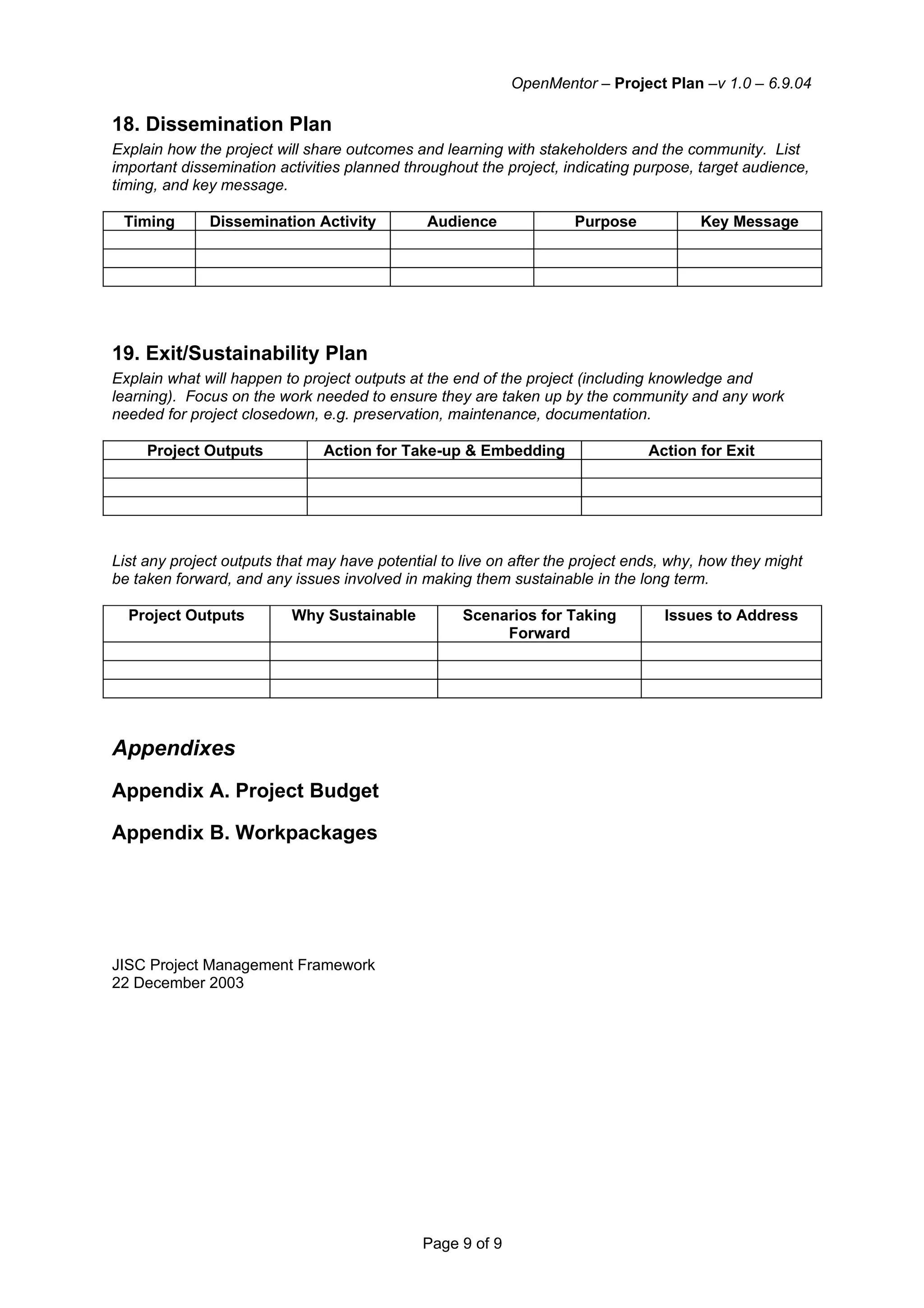 OpenMentor – Project Plan –v 1.0 – 6.9.04

18. Dissemination Plan
Explain how the project will share outcomes and learning with stakeholders and the community. List
important dissemination activities planned throughout the project, indicating purpose, target audience,
timing, and key message.

 Timing       Dissemination Activity           Audience              Purpose           Key Message




19. Exit/Sustainability Plan
Explain what will happen to project outputs at the end of the project (including knowledge and
learning). Focus on the work needed to ensure they are taken up by the community and any work
needed for project closedown, e.g. preservation, maintenance, documentation.

     Project Outputs           Action for Take-up & Embedding                   Action for Exit




List any project outputs that may have potential to live on after the project ends, why, how they might
be taken forward, and any issues involved in making them sustainable in the long term.

  Project Outputs         Why Sustainable           Scenarios for Taking          Issues to Address
                                                         Forward




Appendixes
Appendix A. Project Budget

Appendix B. Workpackages




JISC Project Management Framework
22 December 2003




                                              Page 9 of 9
 