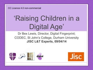 ‘Raising Children in a
Digital Age’
Dr Bex Lewis, Director, Digital Fingerprint;
CODEC, St John’s College, Durham University
JISC L&T Experts, 09/04/14
http://www.slideshare.net/drbexl/jiscexperts14-
raising-children-in-a-digital-age-april-2014
CC Licence 4.0 non-commercial
 