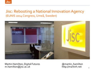 1
Jisc: Rebooting a National InnovationAgency
(EUNIS 2014 Congress, Umeå, Sweden)
Martin Hamilton, Digital Futures @martin_hamilton
m.hamilton@jisc.ac.uk http://martinh.net
 