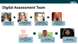Digital Assessment Team
TBC
DAA Population Health
Sciences, Life Sciences,
MAPS
John Spittles
Senior Learning Technologist
Nadia Hussain
Learning Technologist
Marieke Guy
Head of Digital
Assessment
Lene-Marie Kjems
DAA Institute of Education
& Laws
Isobel Bowditch
DAA Medical Sciences,
Brain Sciences, Engineering
Amanda Seller
DAA Bartlett, Arts &
Humanities, Social &
Historical Sci
 