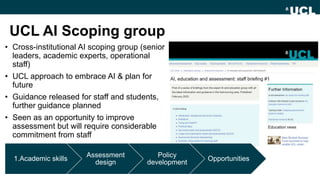 UCL AI Scoping group
• Cross-institutional AI scoping group (senior
leaders, academic experts, operational
staff)
• UCL approach to embrace AI & plan for
future
• Guidance released for staff and students,
further guidance planned
• Seen as an opportunity to improve
assessment but will require considerable
commitment from staff
1.Academic skills
Assessment
design
Policy
development
Opportunities
 