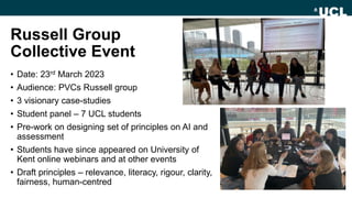 Russell Group
Collective Event
• Date: 23rd March 2023
• Audience: PVCs Russell group
• 3 visionary case-studies
• Student panel – 7 UCL students
• Pre-work on designing set of principles on AI and
assessment
• Students have since appeared on University of
Kent online webinars and at other events
• Draft principles – relevance, literacy, rigour, clarity,
fairness, human-centred
 