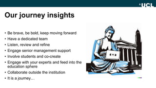 Our journey insights
• Be brave, be bold, keep moving forward
• Have a dedicated team
• Listen, review and refine
• Engage senior management support
• Involve students and co-create
• Engage with your experts and feed into the
education sphere
• Collaborate outside the institution
• It is a journey…
 